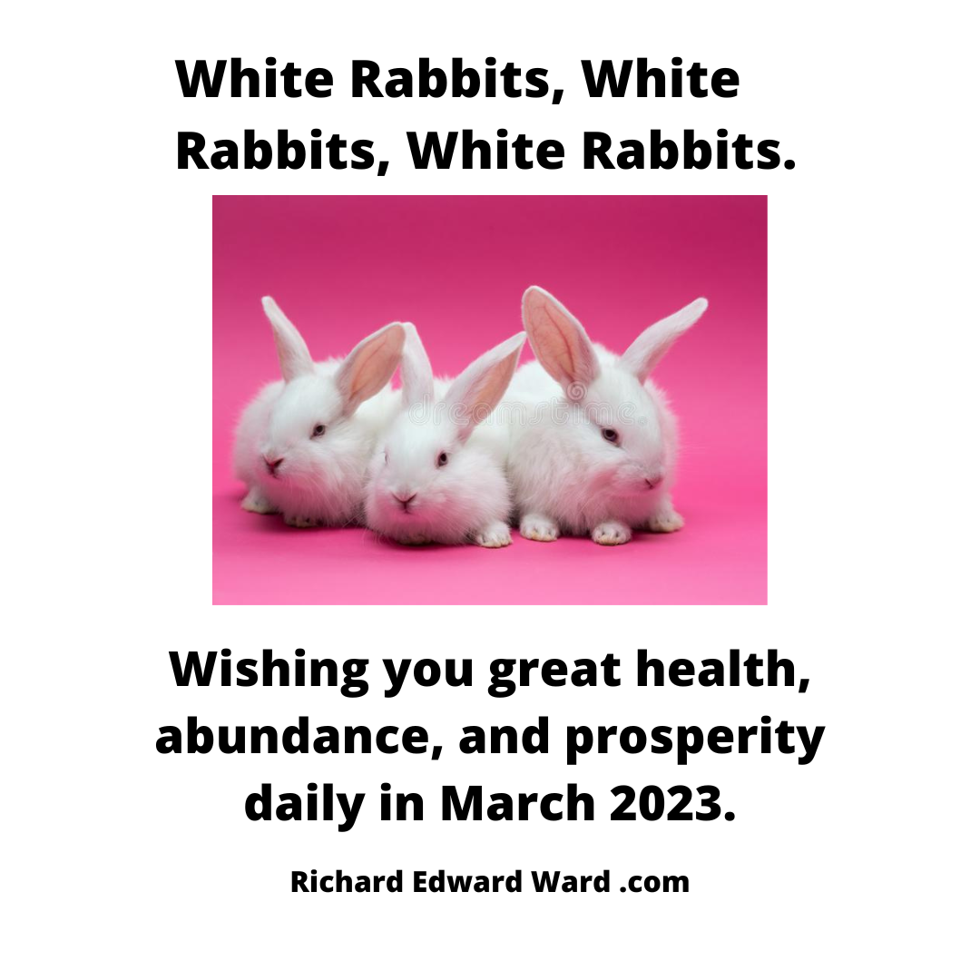 White Rabbits, White Rabbits, White Rabbits - Wishing you great health, abundance, and prosperity daily in March 2023 - Richard Edward Ward