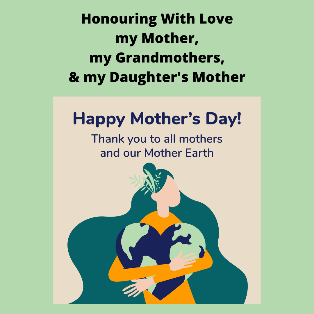 Happy Mother's Day. Honouring With Love my Mother, my Grandmothers, & my Daughter's Mother, All mothers and Mother Earth